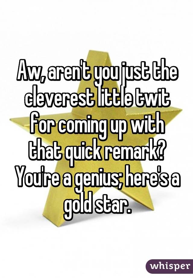 Aw, aren't you just the cleverest little twit for coming up with that quick remark? You're a genius; here's a gold star.