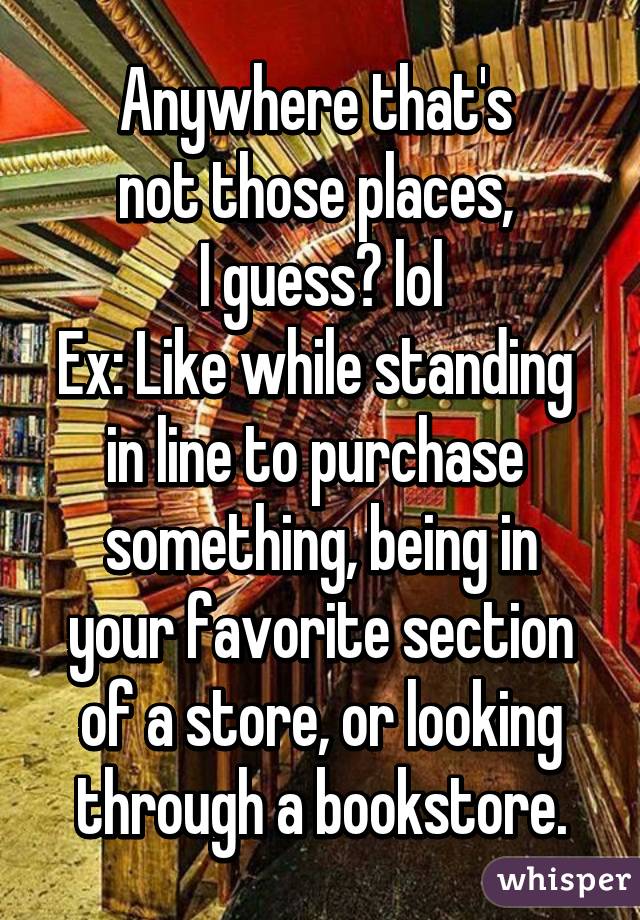 Anywhere that's 
not those places, 
I guess? lol
Ex: Like while standing 
in line to purchase 
something, being in your favorite section of a store, or looking through a bookstore.