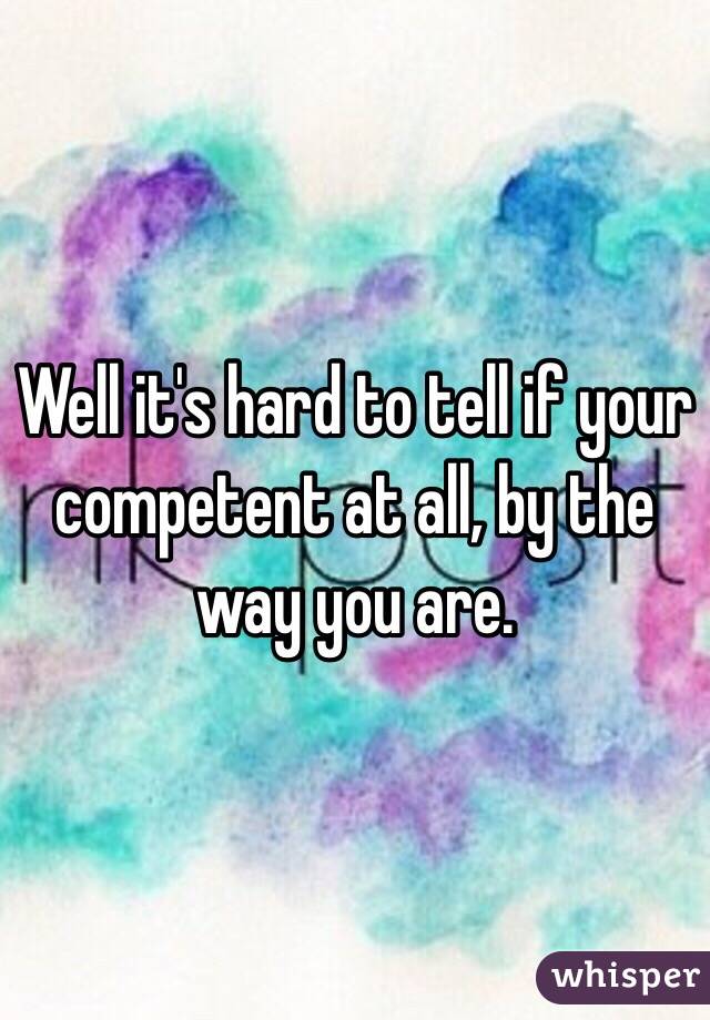 Well it's hard to tell if your competent at all, by the way you are.