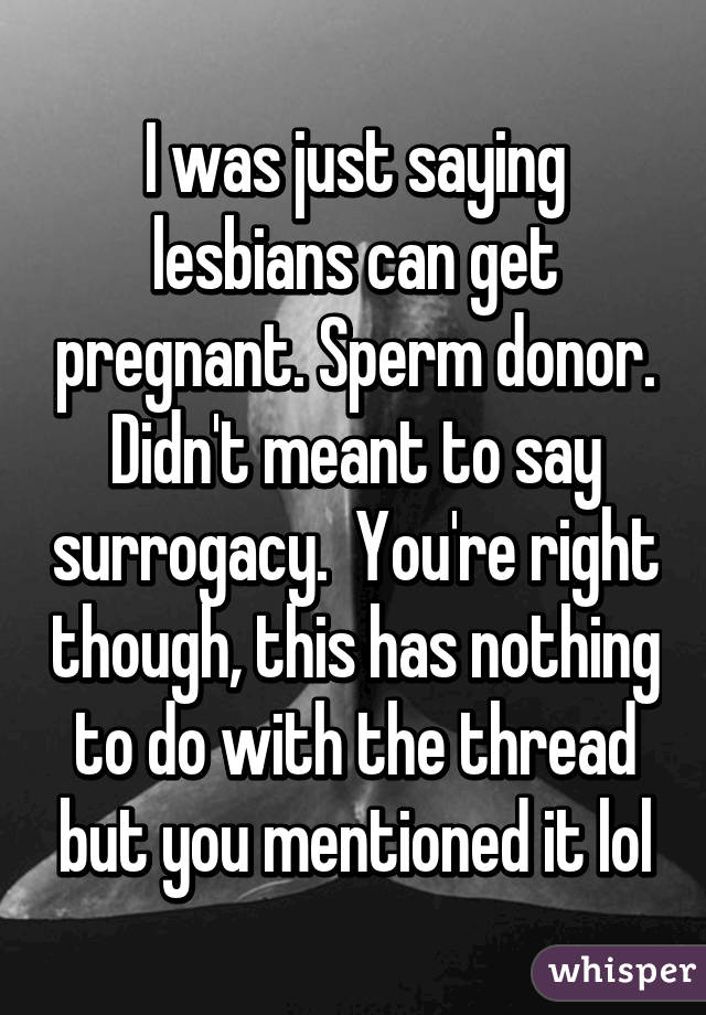 I was just saying lesbians can get pregnant. Sperm donor. Didn't meant to say surrogacy.  You're right though, this has nothing to do with the thread but you mentioned it lol