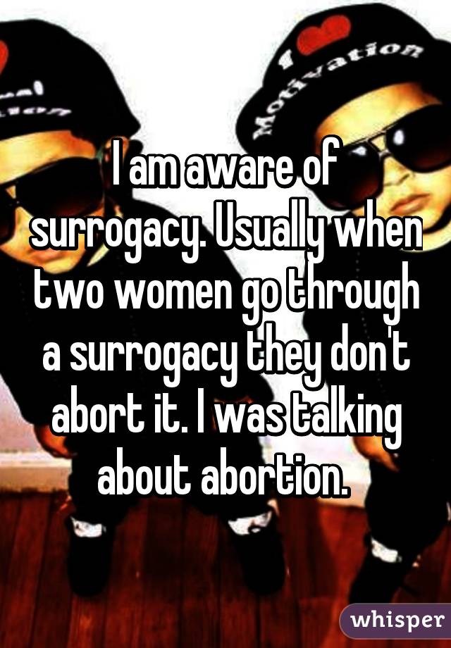 I am aware of surrogacy. Usually when two women go through a surrogacy they don't abort it. I was talking about abortion. 