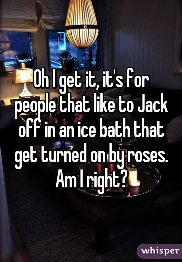 Oh I get it, it's for people that like to Jack off in an ice bath that get turned on by roses. Am I right?