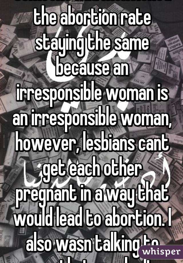 Someone had mentioned the abortion rate staying the same because an irresponsible woman is an irresponsible woman, however, lesbians cant get each other pregnant in a way that would lead to abortion. I also wasn talking to you, that may be It