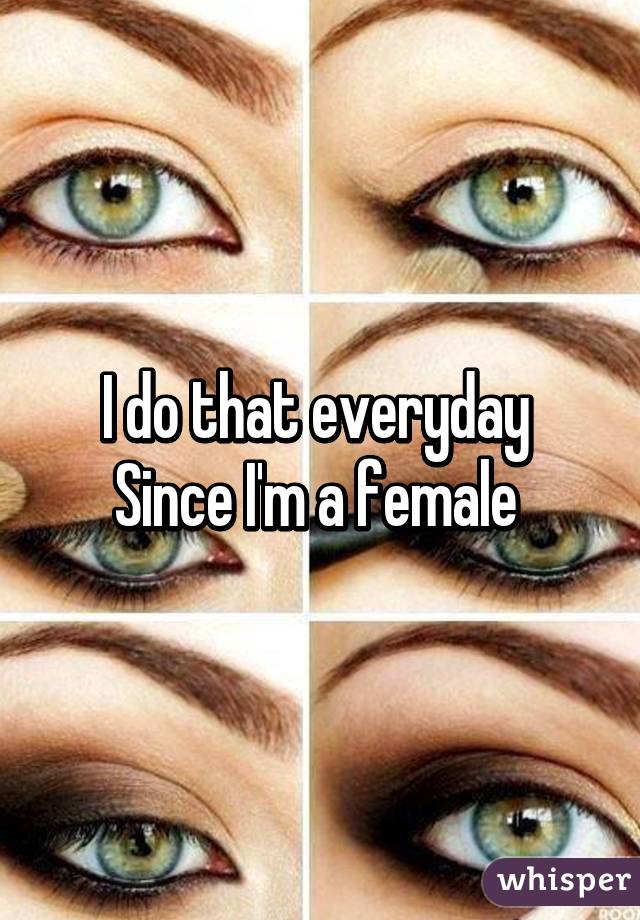 I do that everyday 
Since I'm a female 
