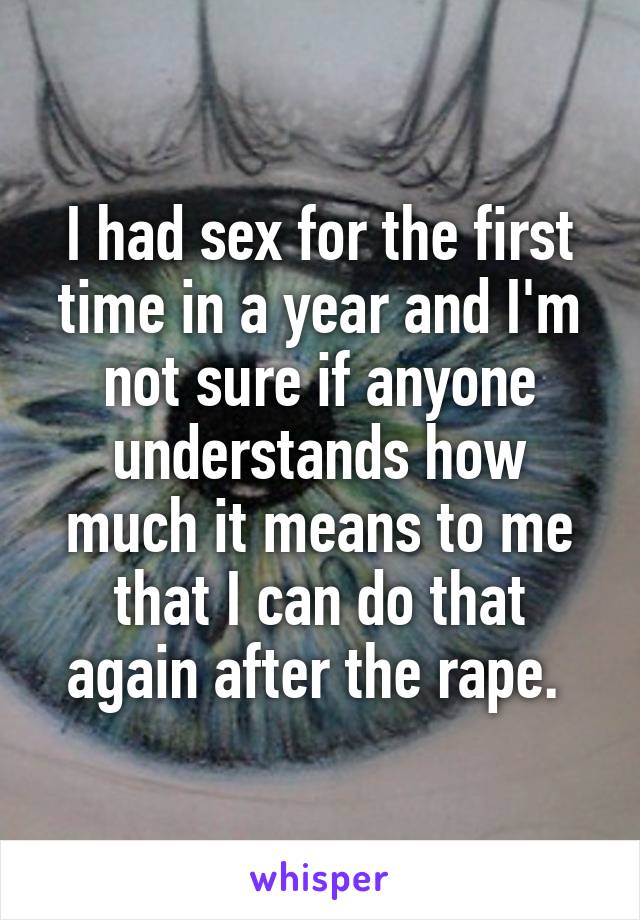 I had sex for the first time in a year and I'm not sure if anyone understands how much it means to me that I can do that again after the rape. 