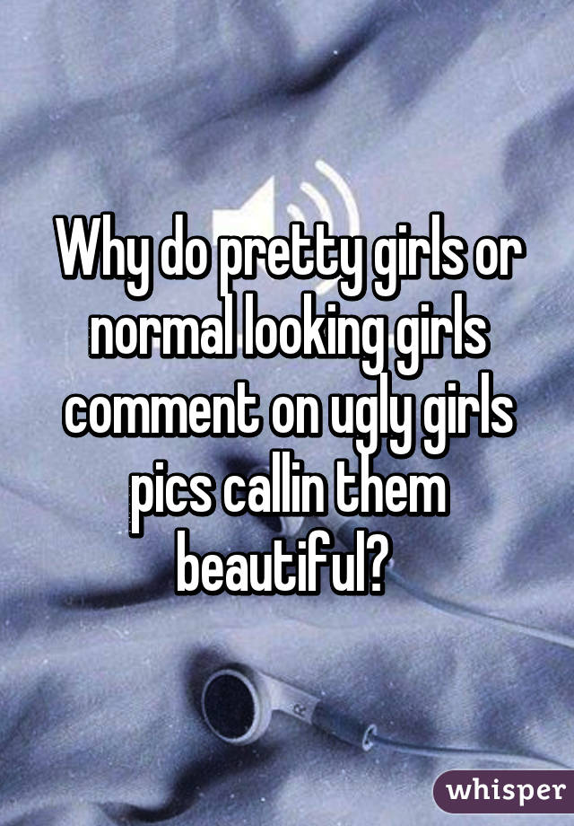 Why do pretty girls or normal looking girls comment on ugly girls pics callin them beautiful? 