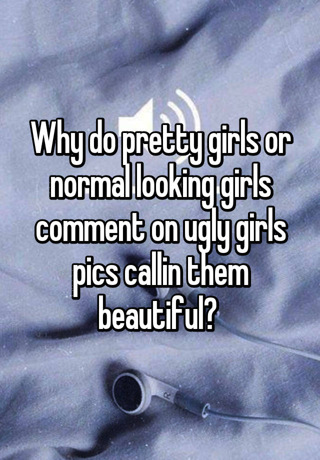 Why do pretty girls or normal looking girls comment on ugly girls pics callin them beautiful? 