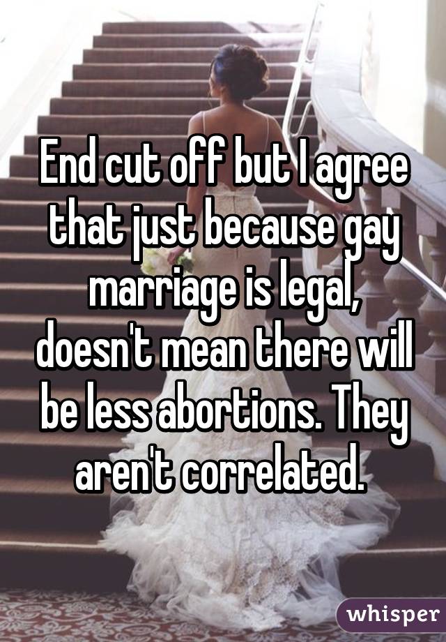 End cut off but I agree that just because gay marriage is legal, doesn't mean there will be less abortions. They aren't correlated. 