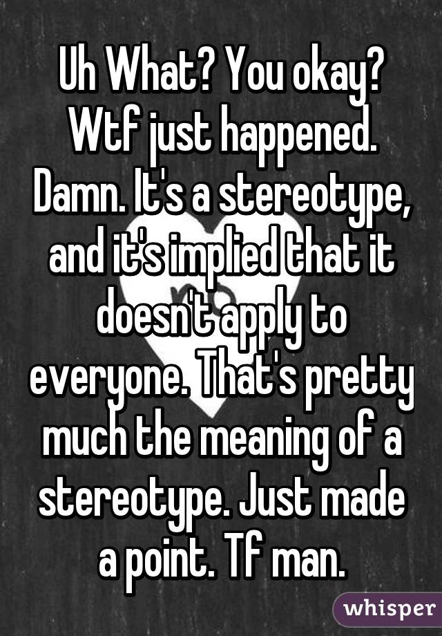 Uh What? You okay? Wtf just happened. Damn. It's a stereotype, and it's implied that it doesn't apply to everyone. That's pretty much the meaning of a stereotype. Just made a point. Tf man.