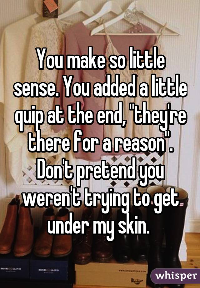 You make so little sense. You added a little quip at the end, "they're there for a reason". Don't pretend you weren't trying to get under my skin. 