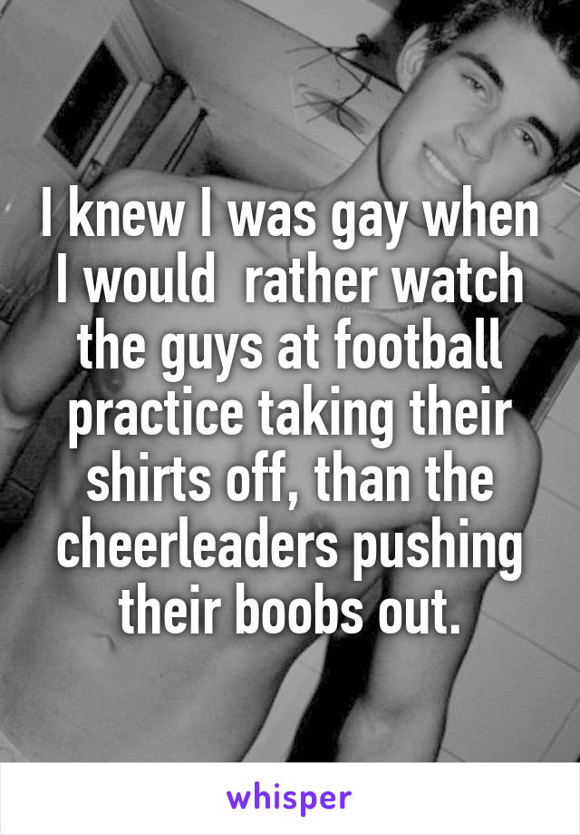 I knew I was gay when I would  rather watch the guys at football practice taking their shirts off, than the cheerleaders pushing their boobs out.