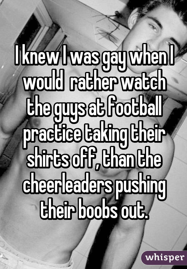 I knew I was gay when I would rather watch the guys at football practice taking their shirts off, than the cheerleaders pushing their boobs out.