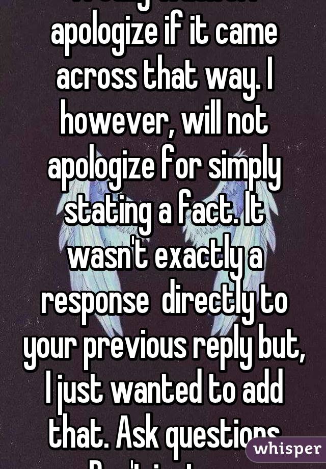 I really wasn't. I apologize if it came across that way. I however, will not apologize for simply stating a fact. It wasn't exactly a response  directly to your previous reply but, I just wanted to add that. Ask questions man. Don't just assume.