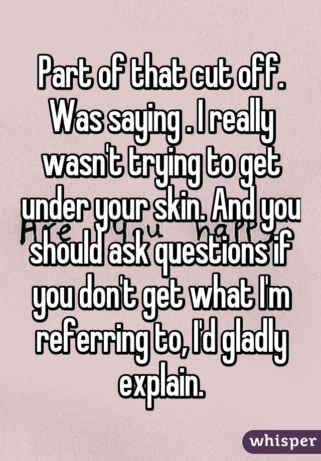 Part of that cut off. Was saying . I really wasn't trying to get under your skin. And you should ask questions if you don't get what I'm referring to, I'd gladly explain.