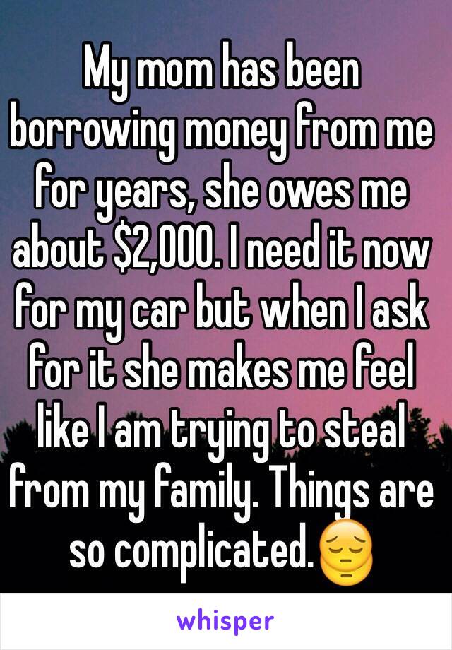 My mom has been borrowing money from me for years, she owes me about $2,000. I need it now for my car but when I ask for it she makes me feel like I am trying to steal from my family. Things are so complicated.😔
