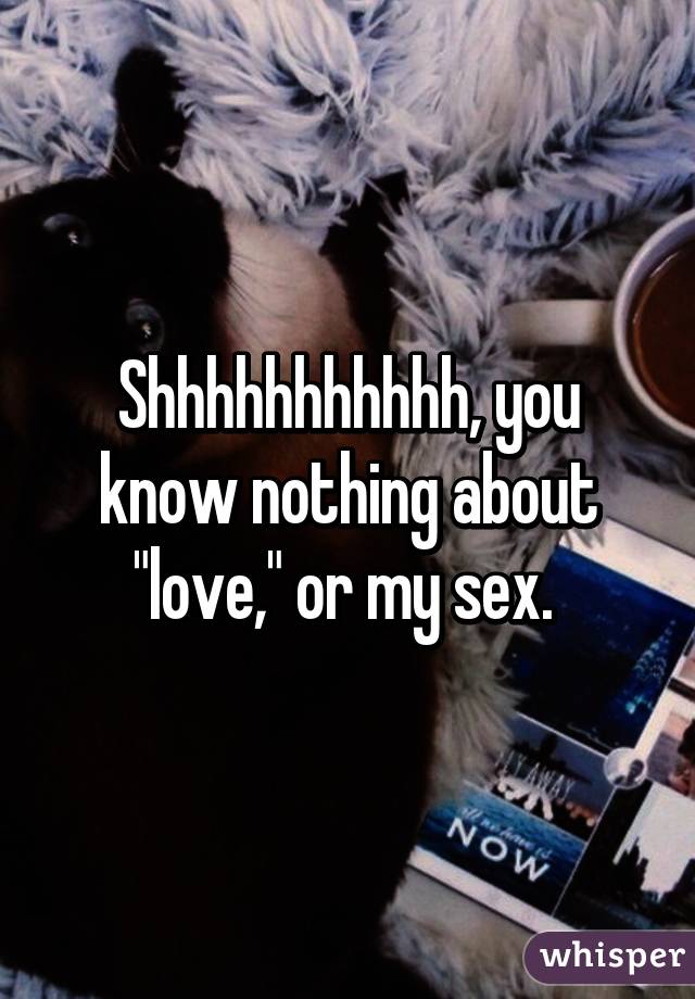 Shhhhhhhhhhh, you know nothing about "love," or my sex. 