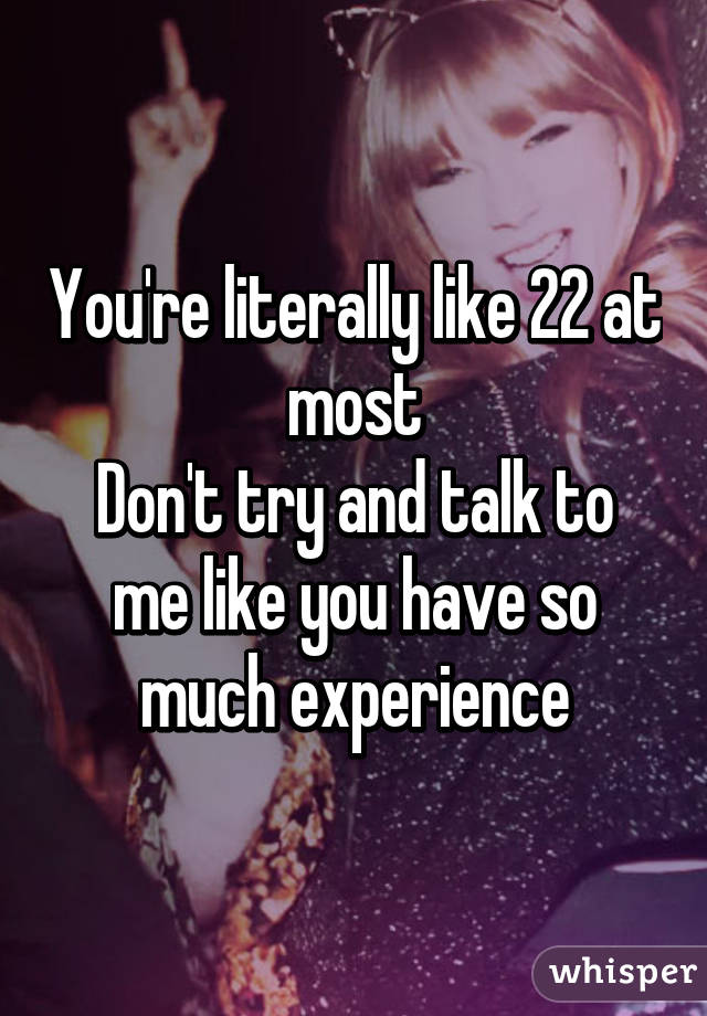 You're literally like 22 at most
Don't try and talk to me like you have so much experience