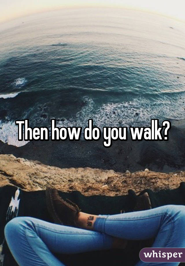 Then how do you walk?
