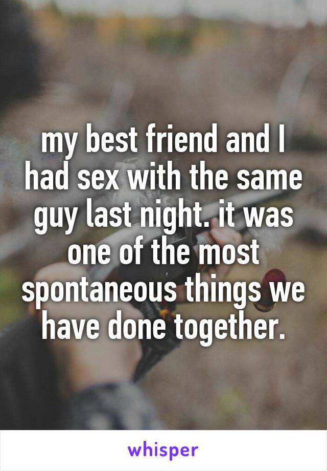my best friend and I had sex with the same guy last night. it was one of the most spontaneous things we have done together.
