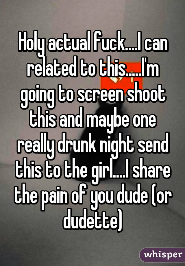 Holy actual fuck....I can related to this.....I'm going to screen shoot this and maybe one really drunk night send this to the girl....I share the pain of you dude (or dudette)