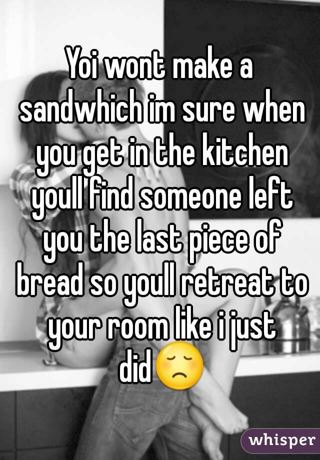 Yoi wont make a sandwhich im sure when you get in the kitchen youll find someone left you the last piece of bread so youll retreat to your room like i just did😞