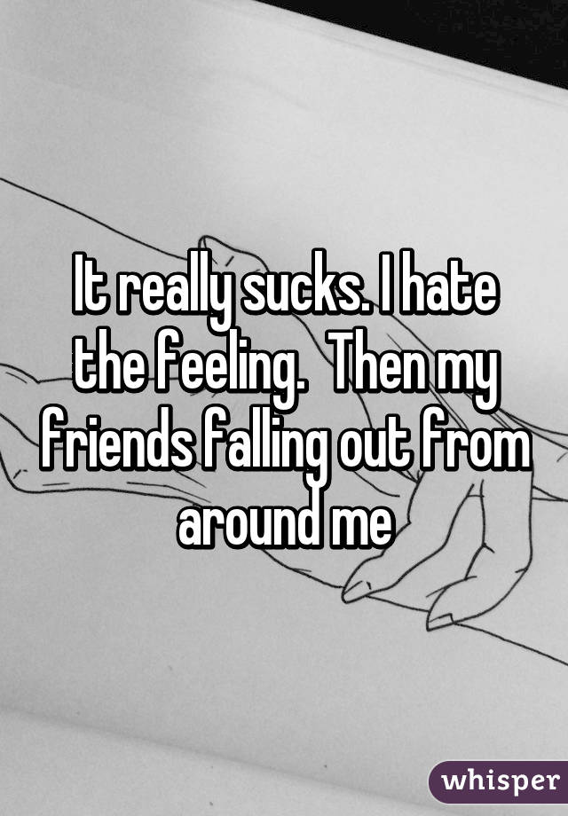 It really sucks. I hate the feeling.  Then my friends falling out from around me