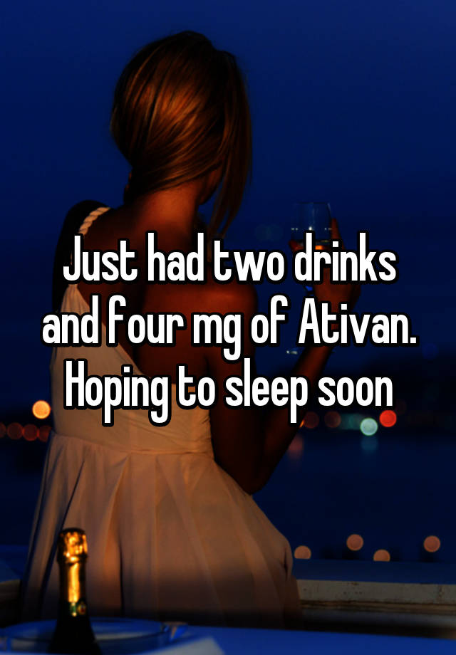 Just had two drinks and four mg of Ativan. Hoping to sleep soon