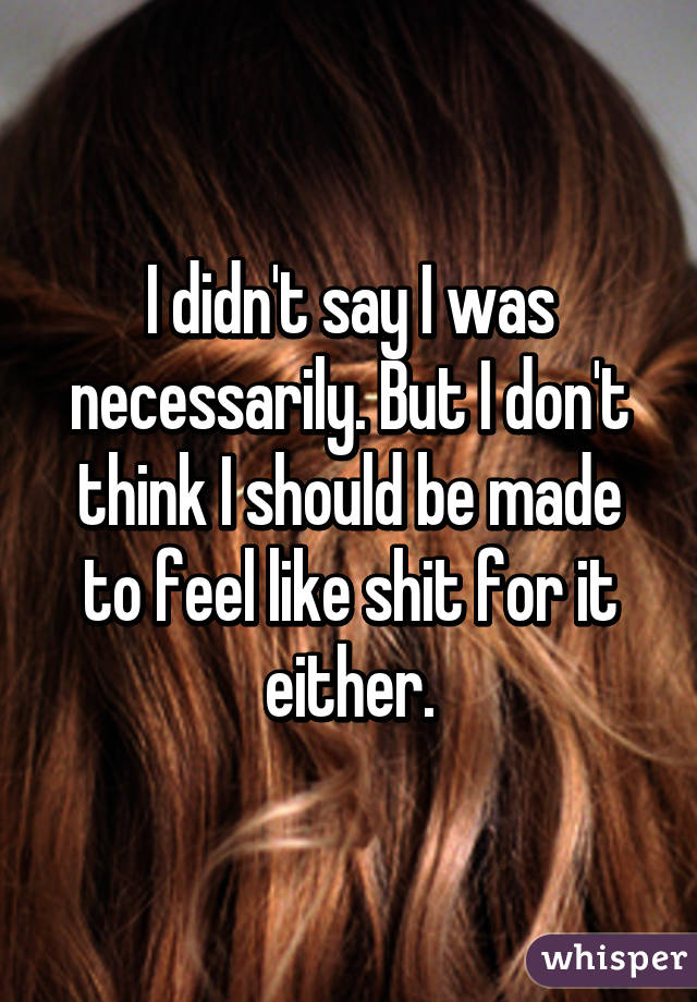 I didn't say I was necessarily. But I don't think I should be made to feel like shit for it either.