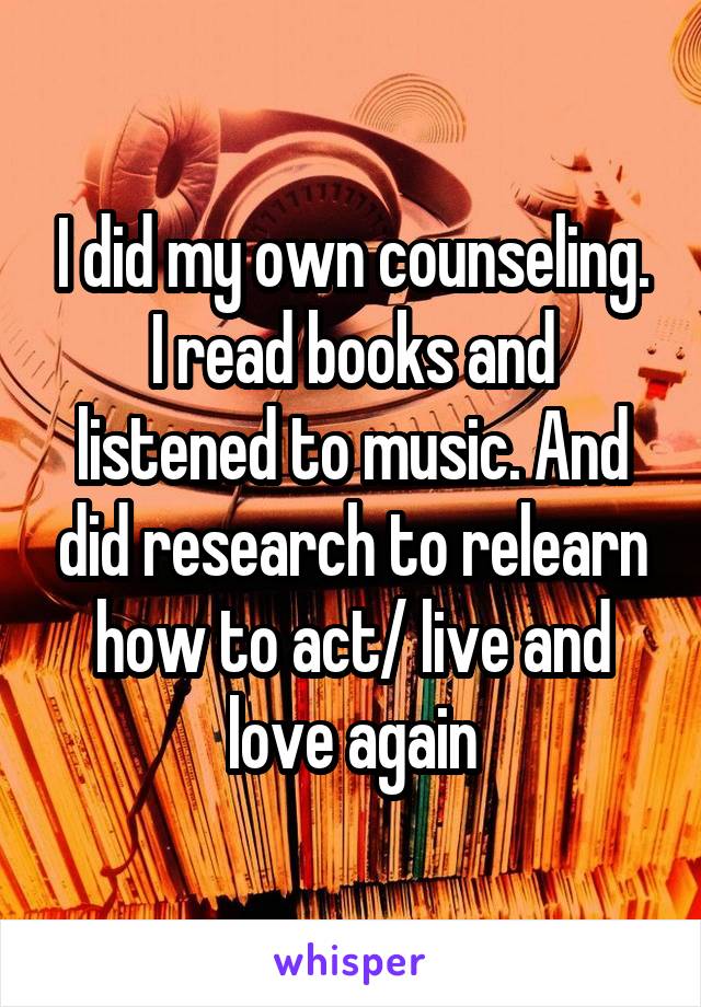 I did my own counseling. I read books and listened to music. And did research to relearn how to act/ live and love again