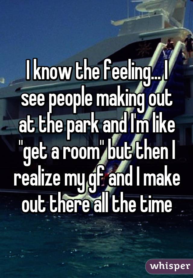 I know the feeling... I see people making out at the park and I'm like "get a room" but then I realize my gf and I make out there all the time