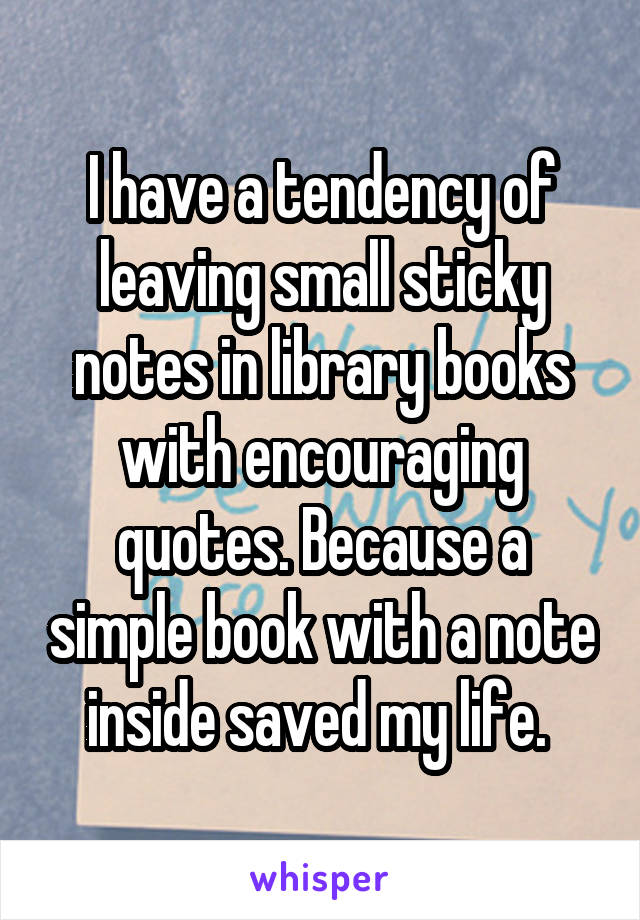 I have a tendency of leaving small sticky notes in library books with encouraging quotes. Because a simple book with a note inside saved my life. 