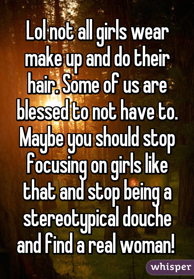 Lol not all girls wear make up and do their hair. Some of us are blessed to not have to. Maybe you should stop focusing on girls like that and stop being a stereotypical douche and find a real woman! 