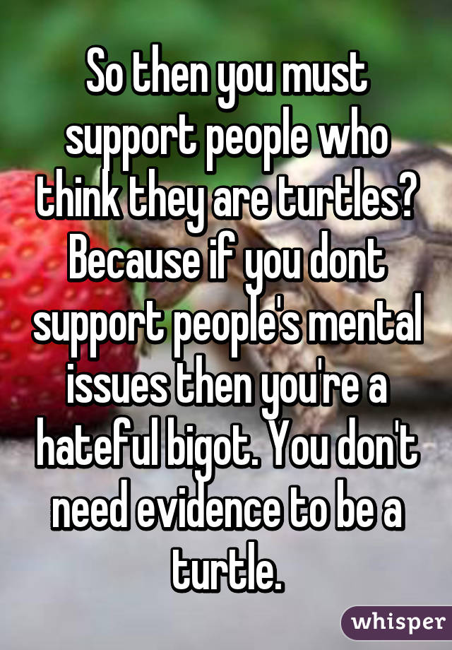 So then you must support people who think they are turtles? Because if you dont support people's mental issues then you're a hateful bigot. You don't need evidence to be a turtle.
