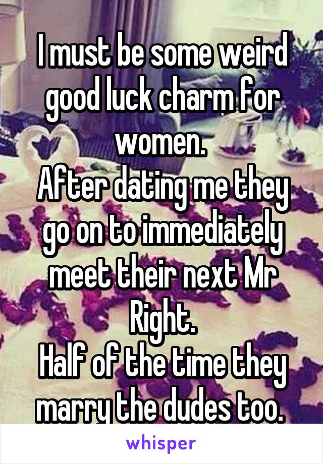 I must be some weird good luck charm for women. 
After dating me they go on to immediately meet their next Mr Right.
Half of the time they marry the dudes too. 