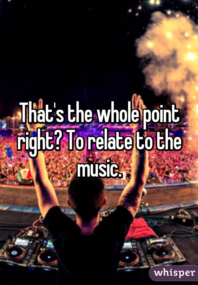 That's the whole point right? To relate to the music.