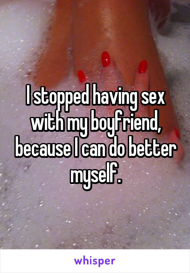 I stopped having sex with my boyfriend, because I can do better myself.