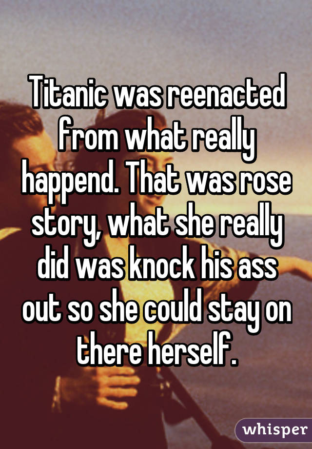 Titanic was reenacted from what really happend. That was rose story, what she really did was knock his ass out so she could stay on there herself.