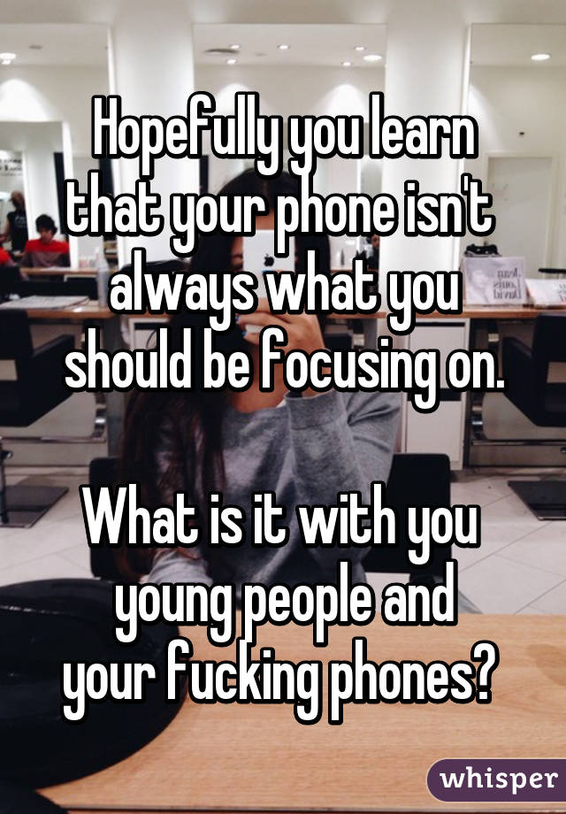 Hopefully you learn
that your phone isn't 
always what you should be focusing on.

What is it with you 
young people and
your fucking phones? 