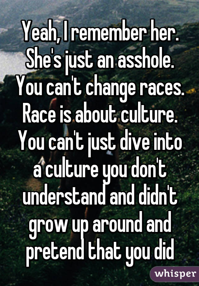 Yeah, I remember her. She's just an asshole. You can't change races. Race is about culture. You can't just dive into a culture you don't understand and didn't grow up around and pretend that you did