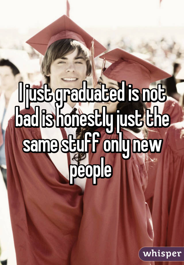 I just graduated is not bad is honestly just the same stuff only new people 