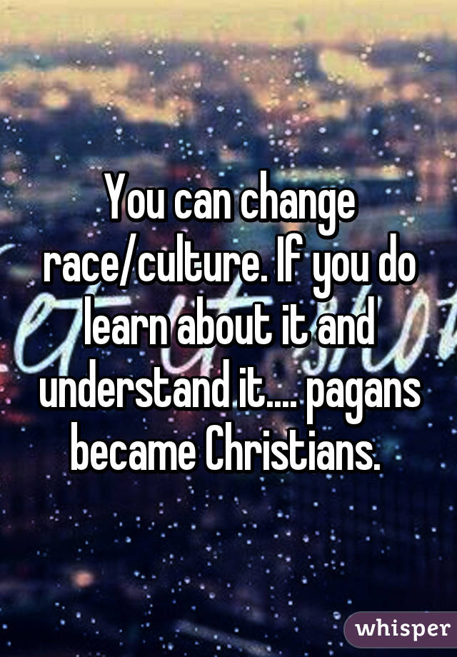 You can change race/culture. If you do learn about it and understand it.... pagans became Christians. 