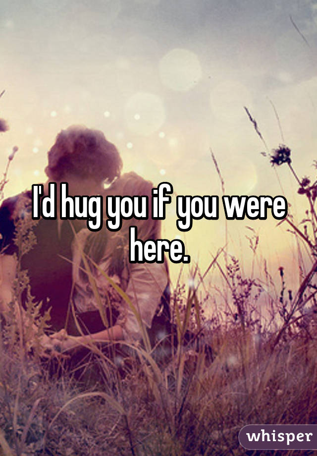 I'd hug you if you were here.
