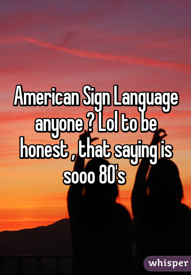 American Sign Language anyone ? Lol to be honest , that saying is sooo 80's 