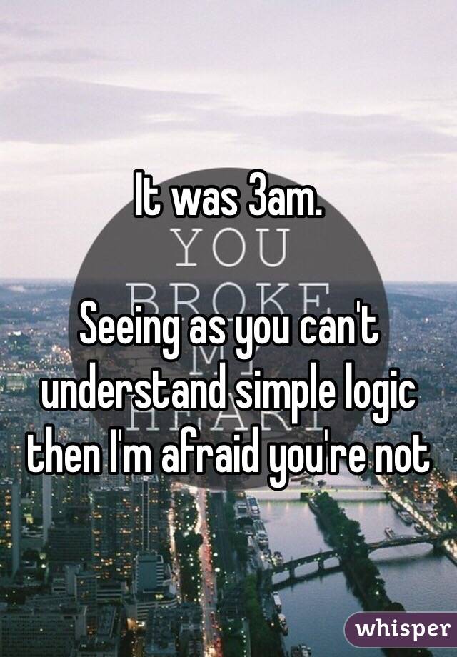 It was 3am. 

Seeing as you can't understand simple logic then I'm afraid you're not 