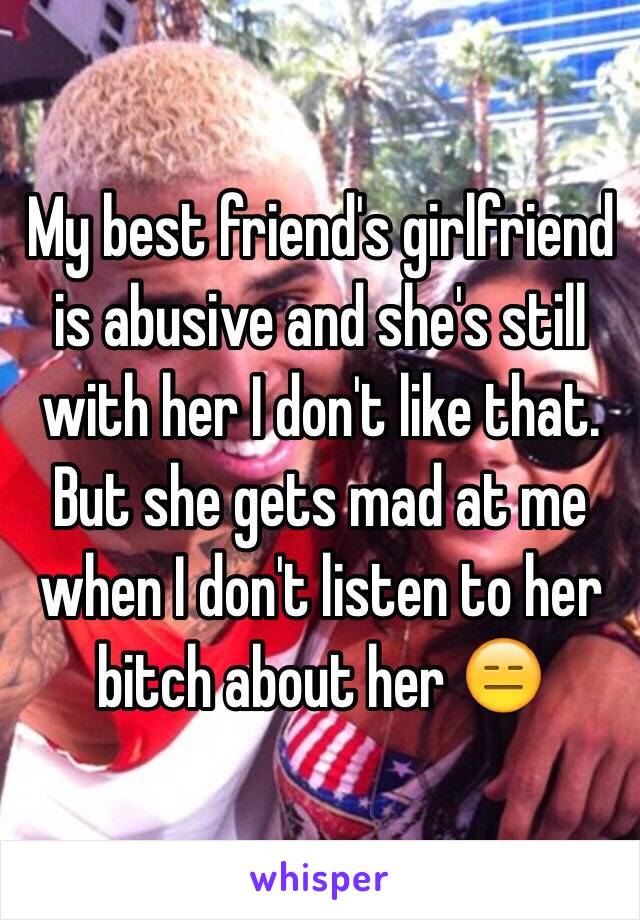 My best friend's girlfriend is abusive and she's still with her I don't like that. But she gets mad at me when I don't listen to her bitch about her 😑 