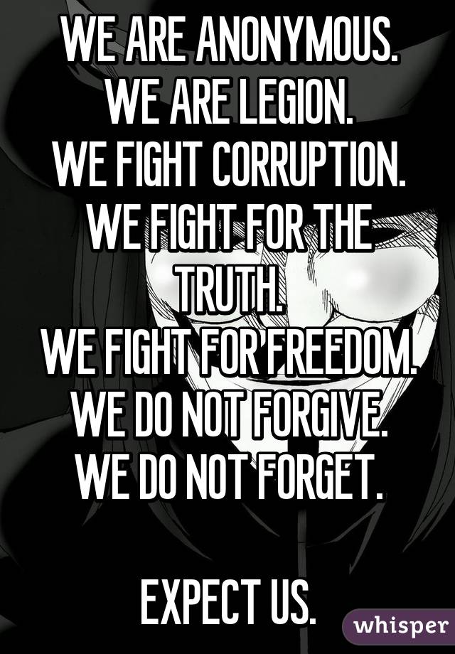 WE ARE ANONYMOUS.
WE ARE LEGION.
WE FIGHT CORRUPTION.
WE FIGHT FOR THE TRUTH.
WE FIGHT FOR FREEDOM.
WE DO NOT FORGIVE.
WE DO NOT FORGET.

EXPECT US.