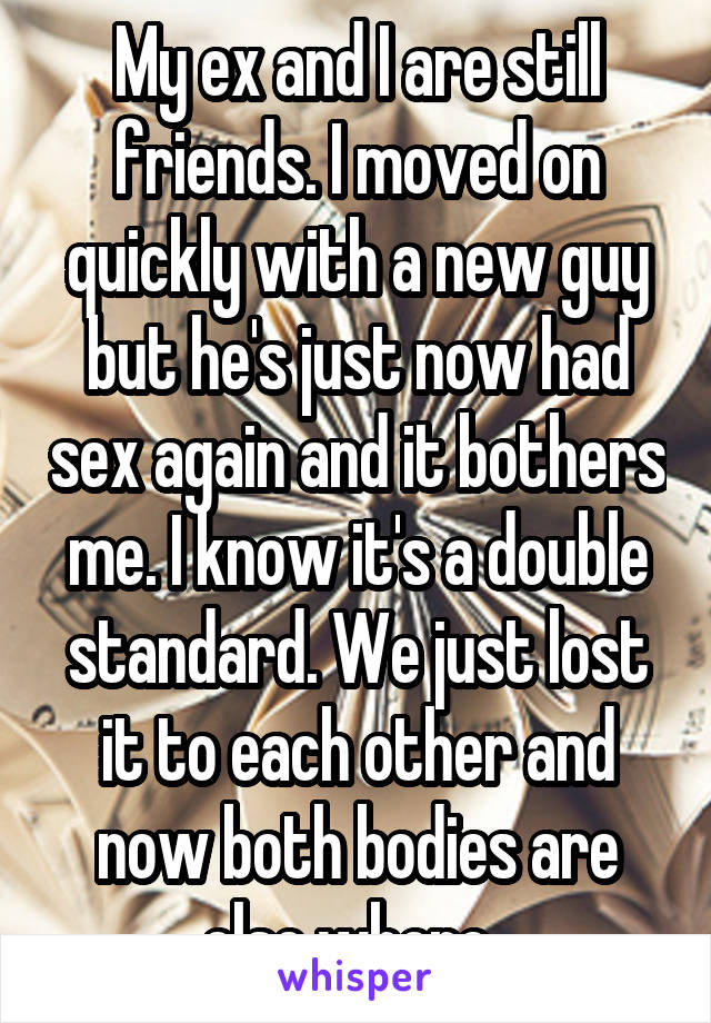 My ex and I are still friends. I moved on quickly with a new guy but he's just now had sex again and it bothers me. I know it's a double standard. We just lost it to each other and now both bodies are else where. 