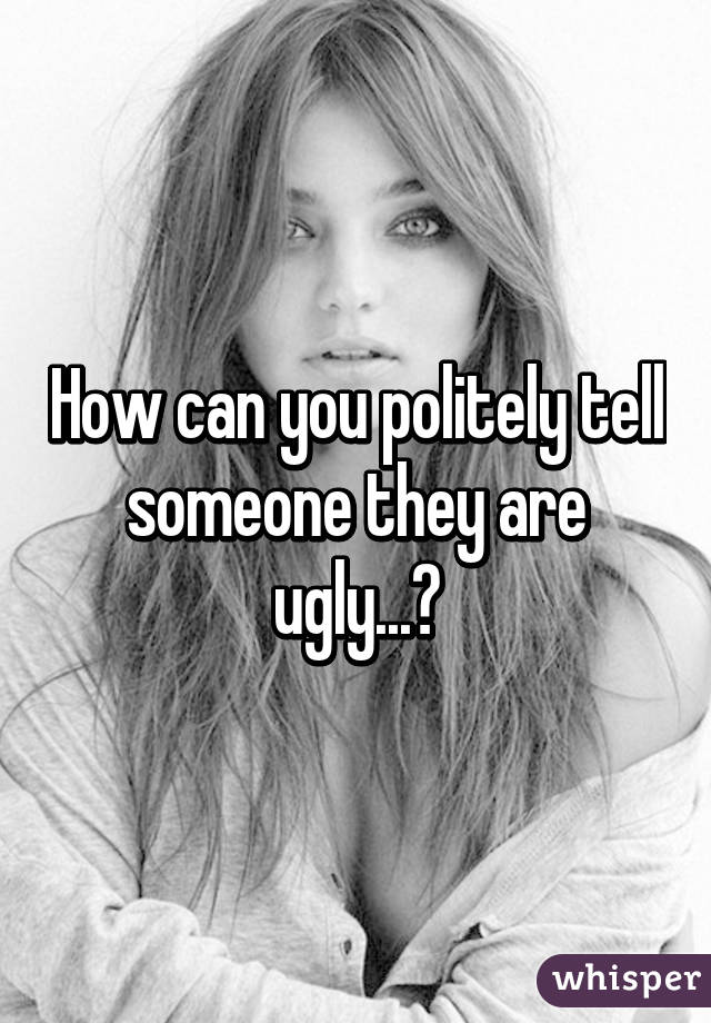 How can you politely tell someone they are ugly...?