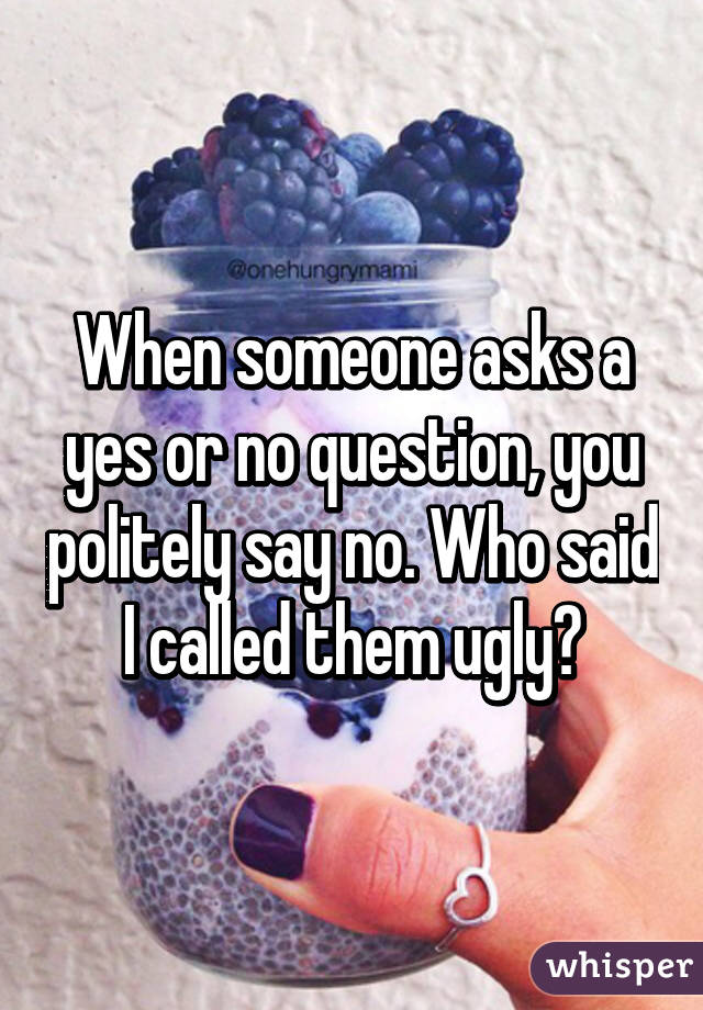 When someone asks a yes or no question, you politely say no. Who said I called them ugly?