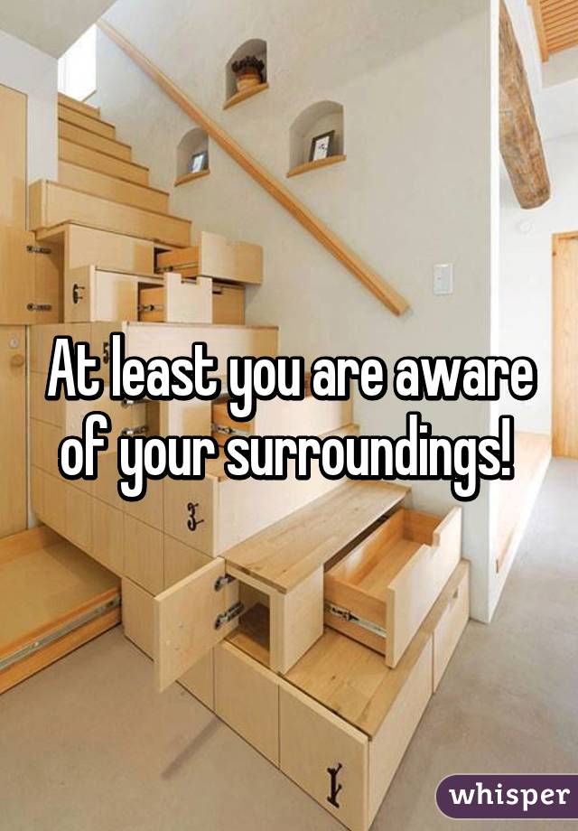 At least you are aware of your surroundings! 